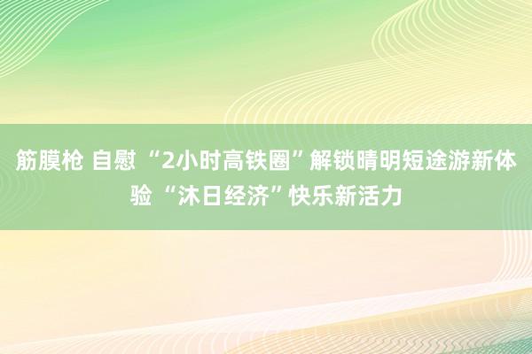 筋膜枪 自慰 “2小时高铁圈”解锁晴明短途游新体验 “沐日经济”快乐新活力