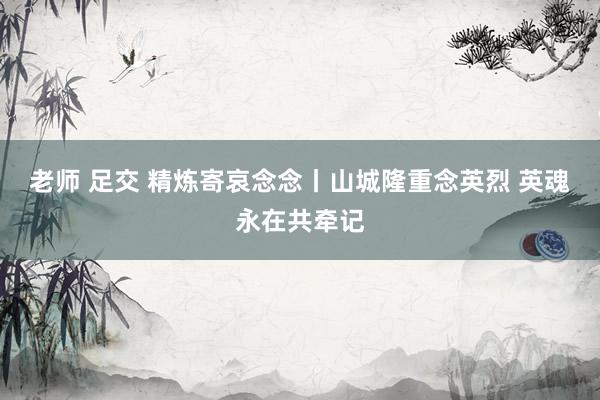 老师 足交 精炼寄哀念念丨山城隆重念英烈 英魂永在共牵记