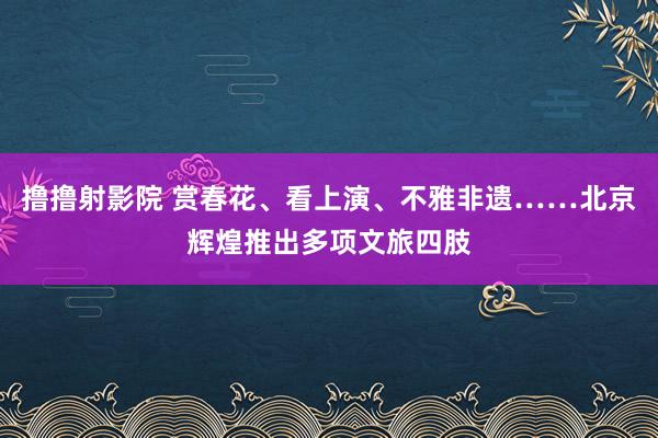 撸撸射影院 赏春花、看上演、不雅非遗……北京辉煌推出多项文旅四肢