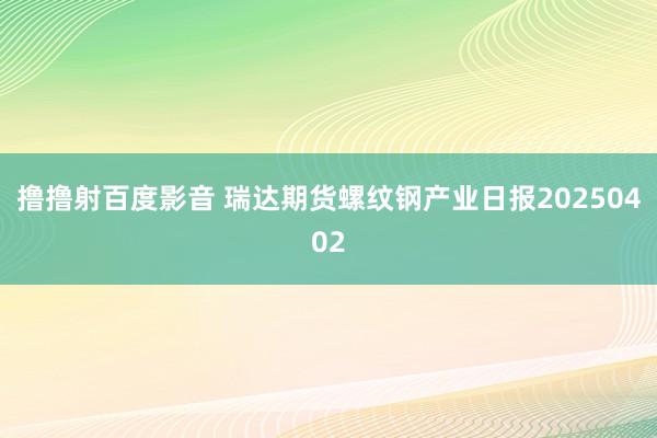 撸撸射百度影音 瑞达期货螺纹钢产业日报20250402
