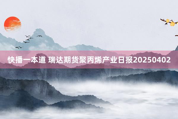 快播一本道 瑞达期货聚丙烯产业日报20250402