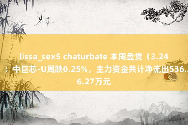 lissa_sex5 chaturbate 本周盘货（3.24-3.28）：中巨芯-U周跌0.25%，主力资金共计净流出536.27万元