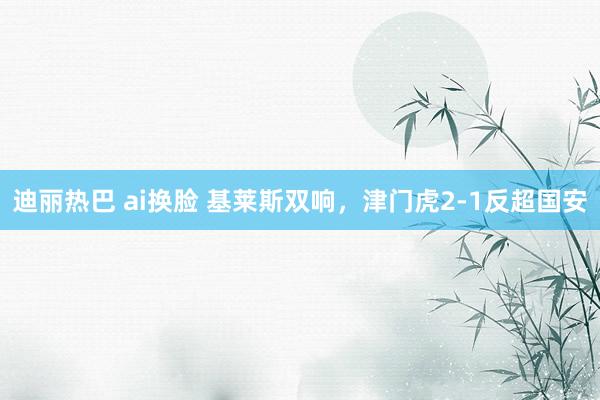迪丽热巴 ai换脸 基莱斯双响，津门虎2-1反超国安