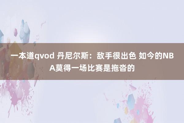一本道qvod 丹尼尔斯：敌手很出色 如今的NBA莫得一场比赛是拖沓的