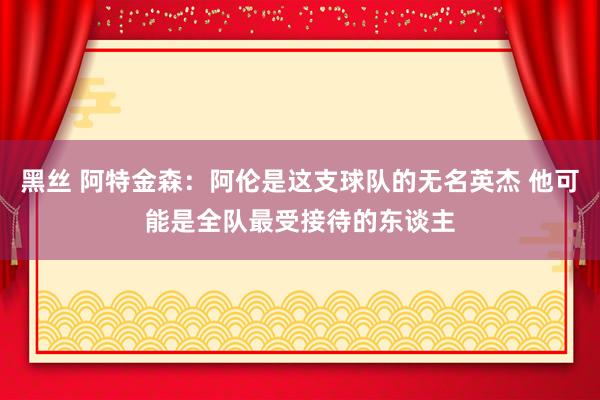黑丝 阿特金森：阿伦是这支球队的无名英杰 他可能是全队最受接待的东谈主