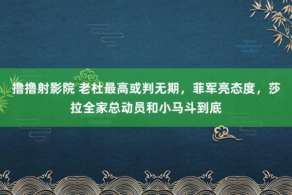 撸撸射影院 老杜最高或判无期，菲军亮态度，莎拉全家总动员和小马斗到底