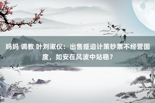 妈妈 调教 叶刘淑仪：出售蹙迫计策钞票不经营国度，如安在风波中站稳？