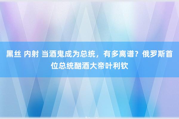 黑丝 内射 当酒鬼成为总统，有多离谱？俄罗斯首位总统酗酒大帝叶利钦