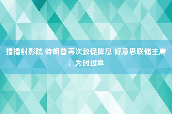 撸撸射影院 特朗普再次敦促降息 好意思联储主席：为时过早