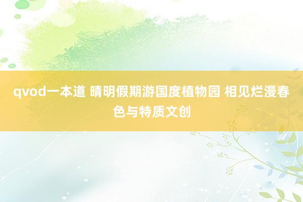 qvod一本道 晴明假期游国度植物园 相见烂漫春色与特质文创