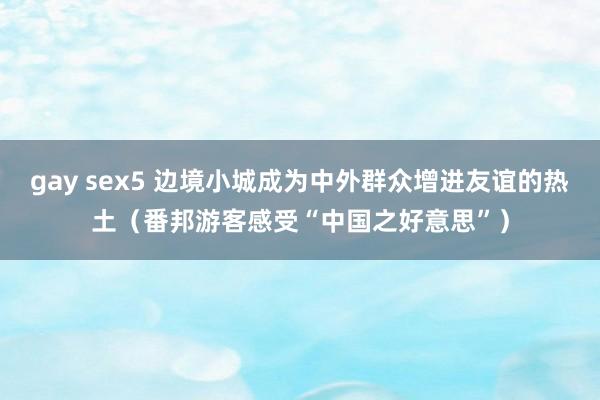 gay sex5 边境小城成为中外群众增进友谊的热土（番邦游客感受“中国之好意思”）