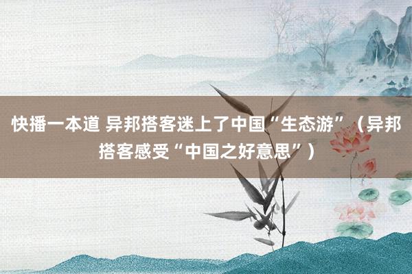 快播一本道 异邦搭客迷上了中国“生态游”（异邦搭客感受“中国之好意思”）