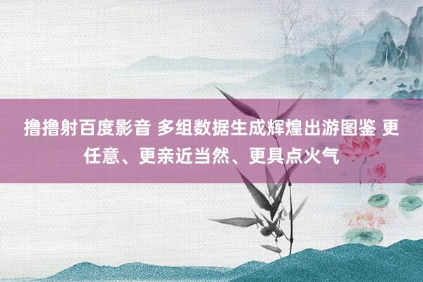 撸撸射百度影音 多组数据生成辉煌出游图鉴 更任意、更亲近当然、更具点火气