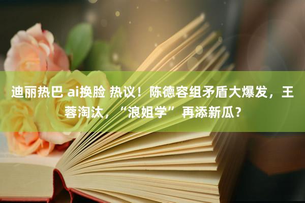 迪丽热巴 ai换脸 热议！陈德容组矛盾大爆发，王蓉淘汰，“浪姐学” 再添新瓜？