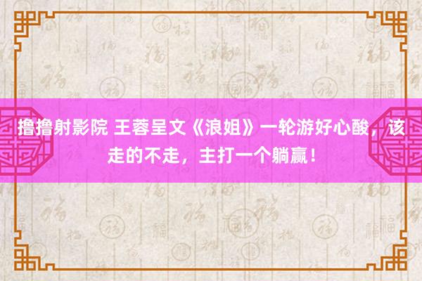 撸撸射影院 王蓉呈文《浪姐》一轮游好心酸，该走的不走，主打一个躺赢！