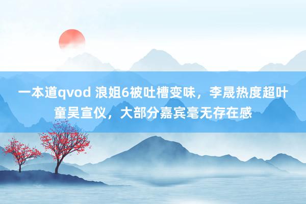 一本道qvod 浪姐6被吐槽变味，李晟热度超叶童吴宣仪，大部分嘉宾毫无存在感