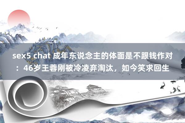 sex5 chat 成年东说念主的体面是不跟钱作对：46岁王蓉刚被冷凌弃淘汰，如今笑求回生