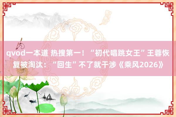 qvod一本道 热搜第一！“初代唱跳女王”王蓉恢复被淘汰：“回生”不了就干涉《乘风2026》