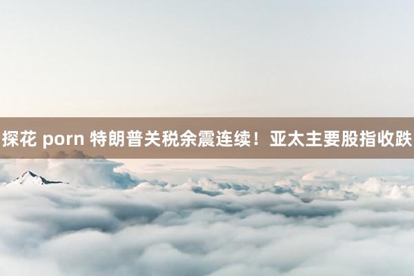 探花 porn 特朗普关税余震连续！亚太主要股指收跌