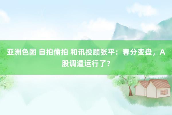 亚洲色图 自拍偷拍 和讯投顾张平：春分变盘，A股调遣运行了？