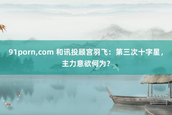 91porn，com 和讯投顾宫羽飞：第三次十字星，主力意欲何为？