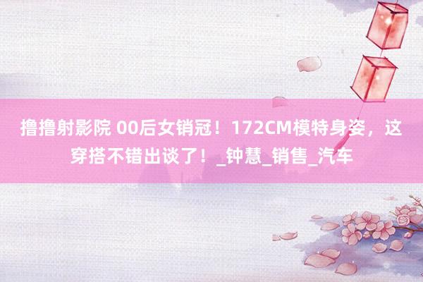 撸撸射影院 00后女销冠！172CM模特身姿，这穿搭不错出谈了！_钟慧_销售_汽车