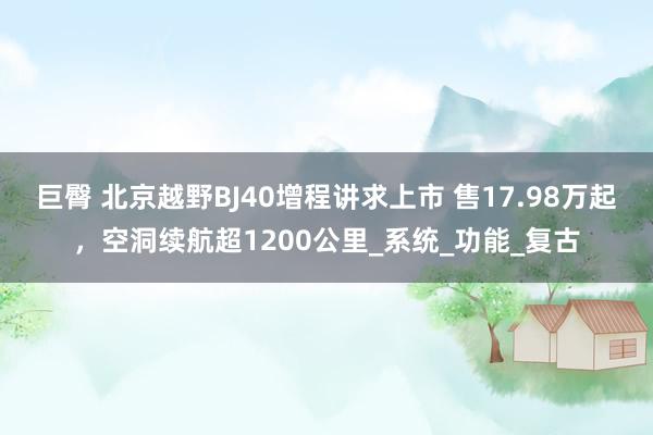 巨臀 北京越野BJ40增程讲求上市 售17.98万起，空洞续航超1200公里_系统_功能_复古