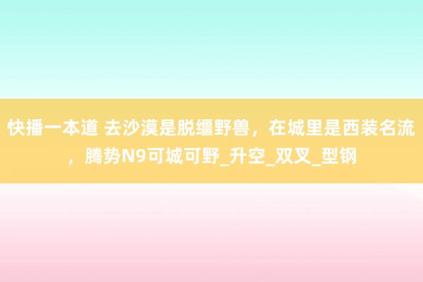 快播一本道 去沙漠是脱缰野兽，在城里是西装名流，腾势N9可城可野_升空_双叉_型钢