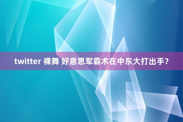 twitter 裸舞 好意思军霸术在中东大打出手？