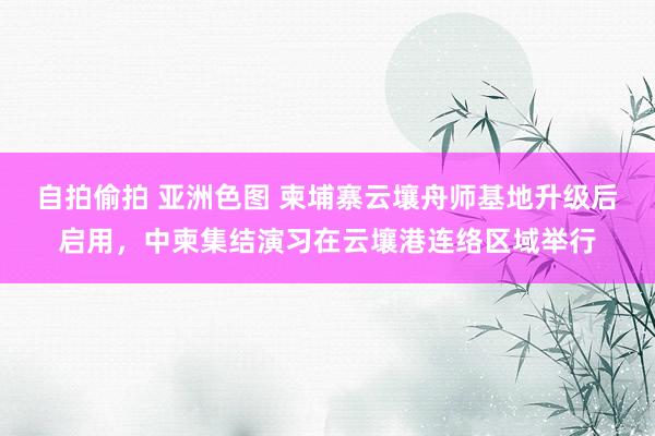 自拍偷拍 亚洲色图 柬埔寨云壤舟师基地升级后启用，中柬集结演习在云壤港连络区域举行