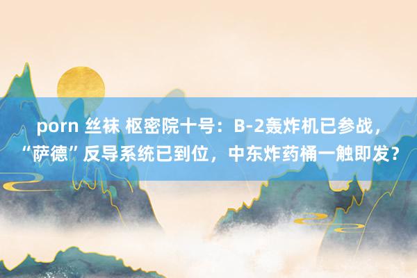 porn 丝袜 枢密院十号：B-2轰炸机已参战，“萨德”反导系统已到位，中东炸药桶一触即发？