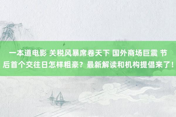 一本道电影 关税风暴席卷天下 国外商场巨震 节后首个交往日怎样粗豪？最新解读和机构提倡来了！