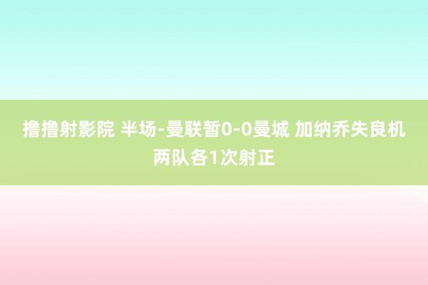 撸撸射影院 半场-曼联暂0-0曼城 加纳乔失良机两队各1次射正