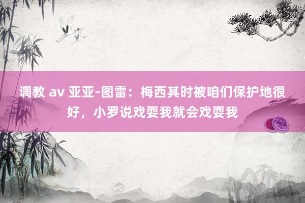 调教 av 亚亚-图雷：梅西其时被咱们保护地很好，小罗说戏耍我就会戏耍我