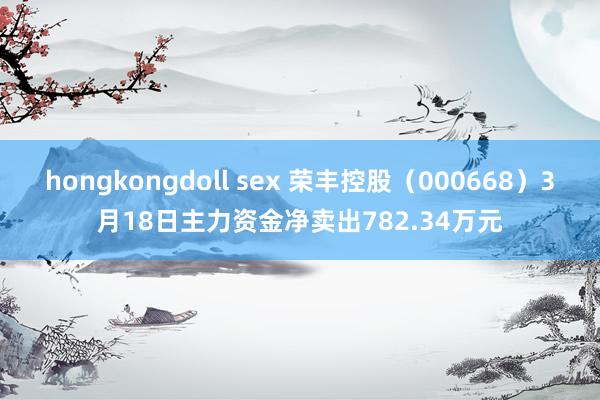 hongkongdoll sex 荣丰控股（000668）3月18日主力资金净卖出782.34万元