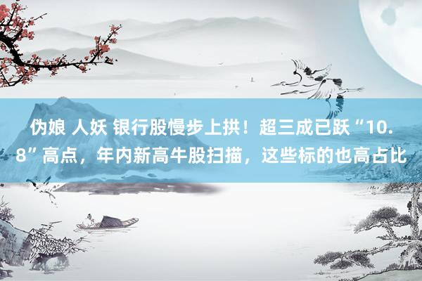 伪娘 人妖 银行股慢步上拱！超三成已跃“10.8”高点，年内新高牛股扫描，这些标的也高占比