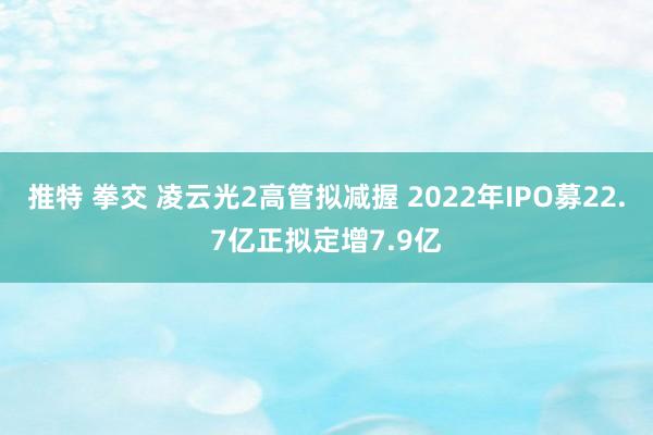 推特 拳交 凌云光2高管拟减握 2022年IPO募22.7亿正拟定增7.9亿