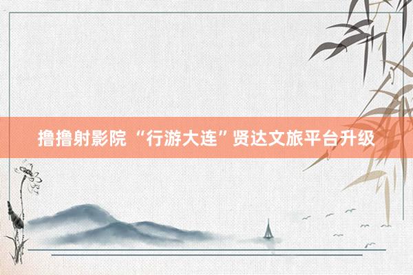 撸撸射影院 “行游大连”贤达文旅平台升级