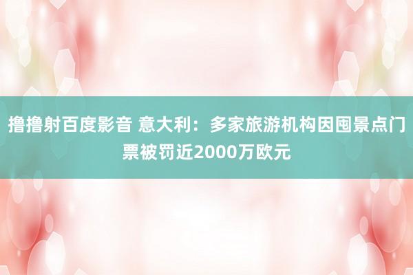 撸撸射百度影音 意大利：多家旅游机构因囤景点门票被罚近2000万欧元
