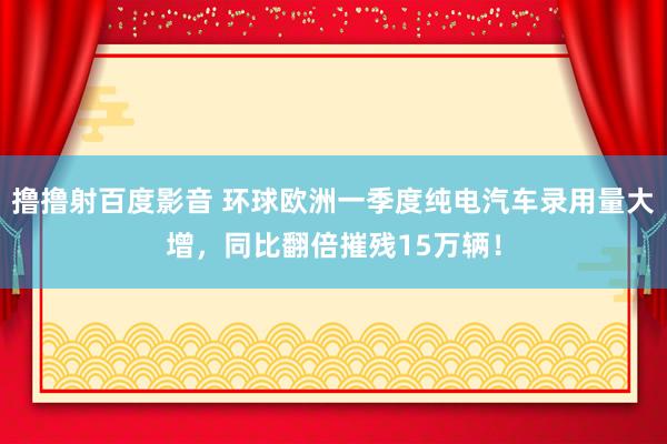 撸撸射百度影音 环球欧洲一季度纯电汽车录用量大增，同比翻倍摧残15万辆！