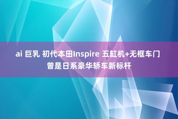 ai 巨乳 初代本田Inspire 五缸机+无框车门 曾是日系豪华轿车新标杆