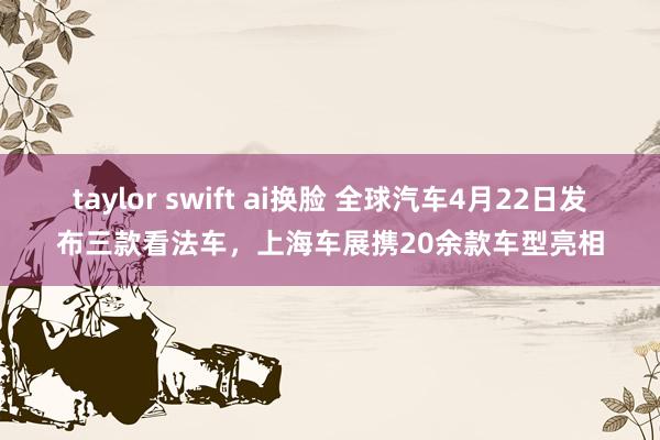 taylor swift ai换脸 全球汽车4月22日发布三款看法车，上海车展携20余款车型亮相