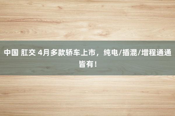 中国 肛交 4月多款轿车上市，纯电/插混/增程通通皆有！