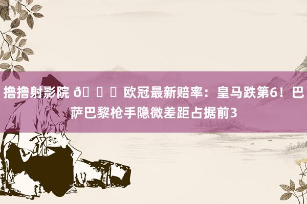 撸撸射影院 🌟欧冠最新赔率：皇马跌第6！巴萨巴黎枪手隐微差距占据前3