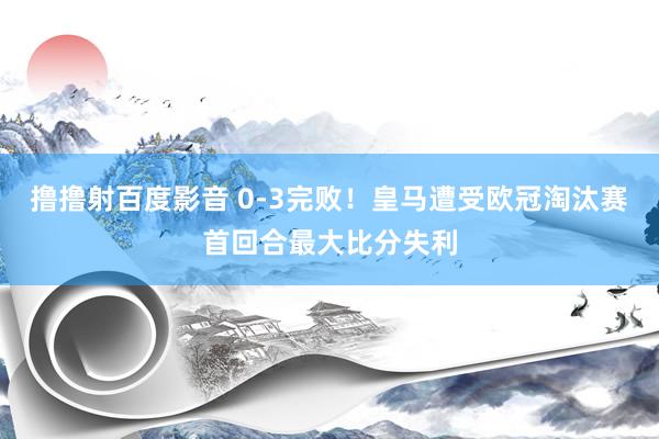 撸撸射百度影音 0-3完败！皇马遭受欧冠淘汰赛首回合最大比分失利