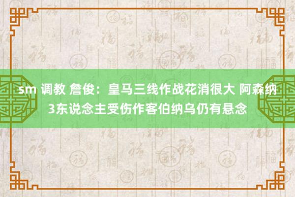 sm 调教 詹俊：皇马三线作战花消很大 阿森纳3东说念主受伤作客伯纳乌仍有悬念