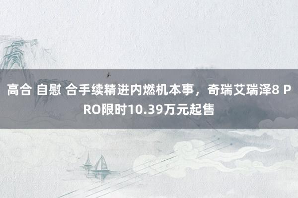 高合 自慰 合手续精进内燃机本事，奇瑞艾瑞泽8 PRO限时10.39万元起售