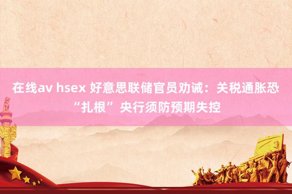 在线av hsex 好意思联储官员劝诫：关税通胀恐“扎根” 央行须防预期失控