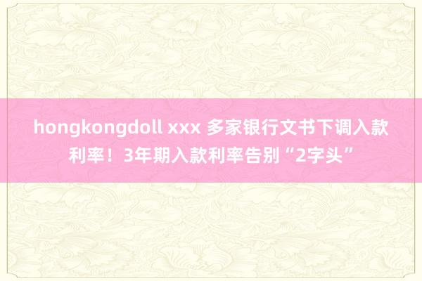 hongkongdoll xxx 多家银行文书下调入款利率！3年期入款利率告别“2字头”