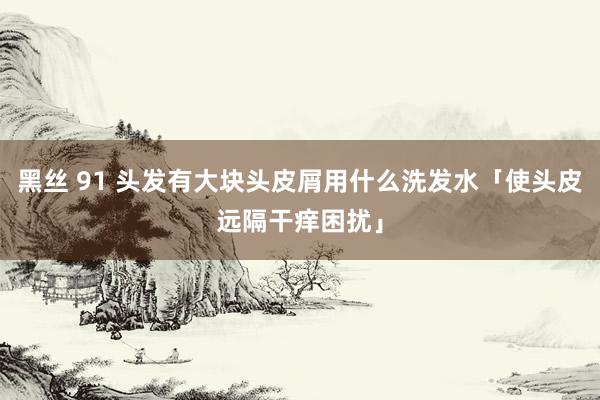 黑丝 91 头发有大块头皮屑用什么洗发水「使头皮远隔干痒困扰」